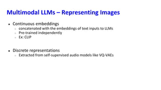 Multimodal LLMs – Representing Images
● Continuous embeddings
○ concatenated with the embeddings of text inputs to LLMs
○ Pre-trained independently
○ Ex: CLIP
● Discrete representations
○ Extracted from self-supervised audio models like VQ-VAEs
 
