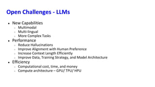 Open Challenges - LLMs
● New Capabilities
○ Multimodal
○ Multi-lingual
○ More Complex Tasks
● Performance
○ Reduce Hallucinations
○ Improve Alignment with Human Preference
○ Increase Context Length Efficiently
○ Improve Data, Training Strategy, and Model Architecture
● Efficiency
○ Computational cost, time, and money
○ Compute architecture – GPU/ TPU/ HPU
 