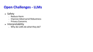 Open Challenges - LLMs
● Safety
○ Reduce Harm
○ Improve Adversarial Robustness
○ Privacy Concerns
● Interpretability
○ Why do LLMs do what they do?
 