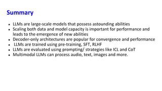 Summary
● LLMs are large-scale models that possess astounding abilities
● Scaling both data and model capacity is important for performance and
leads to the emergence of new abilities
● Decoder-only architectures are popular for convergence and performance
● LLMs are trained using pre-training, SFT, RLHF
● LLMs are evaluated using prompting/ strategies like ICL and CoT
● Multimodal LLMs can process audio, text, images and more.
 