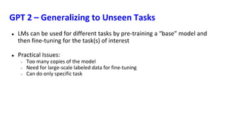 GPT 2 – Generalizing to Unseen Tasks
● LMs can be used for different tasks by pre-training a “base” model and
then fine-tuning for the task(s) of interest
● Practical Issues:
○ Too many copies of the model
○ Need for large-scale labeled data for fine-tuning
○ Can do only specific task
 