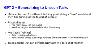 GPT 2 – Generalizing to Unseen Tasks
● LMs can be used for different tasks by pre-training a “base” model and
then fine-tuning for the task(s) of interest
● Practical Issues:
○ Too many copies of the model
○ Need for large-scale labeled data for fine-tuning
● Multi-task Training?
○ Data remains a challenge
○ Humans don’t need such large volumes of data to learn – can we do better?
● Train a model that can perform NLP tasks in a zero-shot manner
 