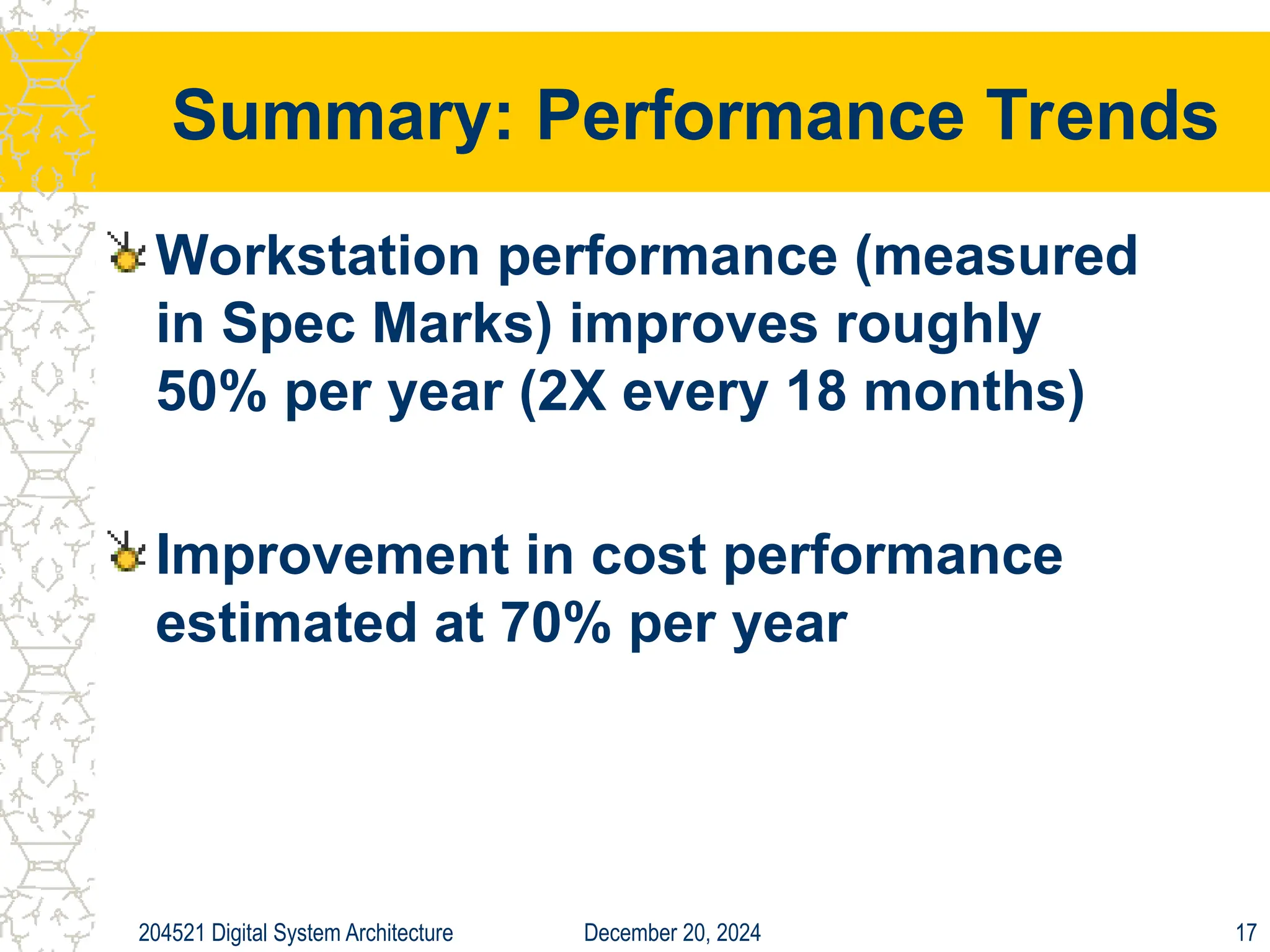 December 20, 2024
204521 Digital System Architecture 17
Summary: Performance Trends
Workstation performance (measured
in Spec Marks) improves roughly
50% per year (2X every 18 months)
Improvement in cost performance
estimated at 70% per year
 