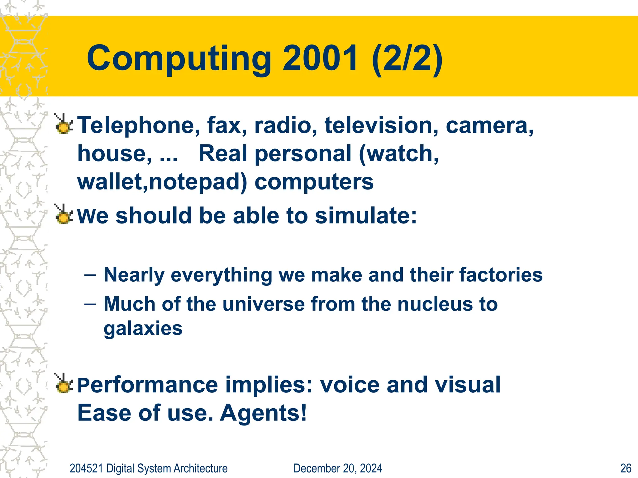 December 20, 2024
204521 Digital System Architecture 26
Computing 2001 (2/2)
Telephone, fax, radio, television, camera,
house, ... Real personal (watch,
wallet,notepad) computers
We should be able to simulate:
– Nearly everything we make and their factories
– Much of the universe from the nucleus to
galaxies
Performance implies: voice and visual
Ease of use. Agents!
 