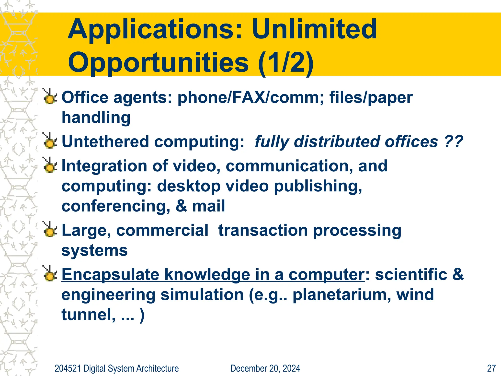 December 20, 2024
204521 Digital System Architecture 27
Applications: Unlimited
Opportunities (1/2)
Office agents: phone/FAX/comm; files/paper
handling
Untethered computing: fully distributed offices ??
Integration of video, communication, and
computing: desktop video publishing,
conferencing, & mail
Large, commercial transaction processing
systems
Encapsulate knowledge in a computer: scientific &
engineering simulation (e.g.. planetarium, wind
tunnel, ... )
 