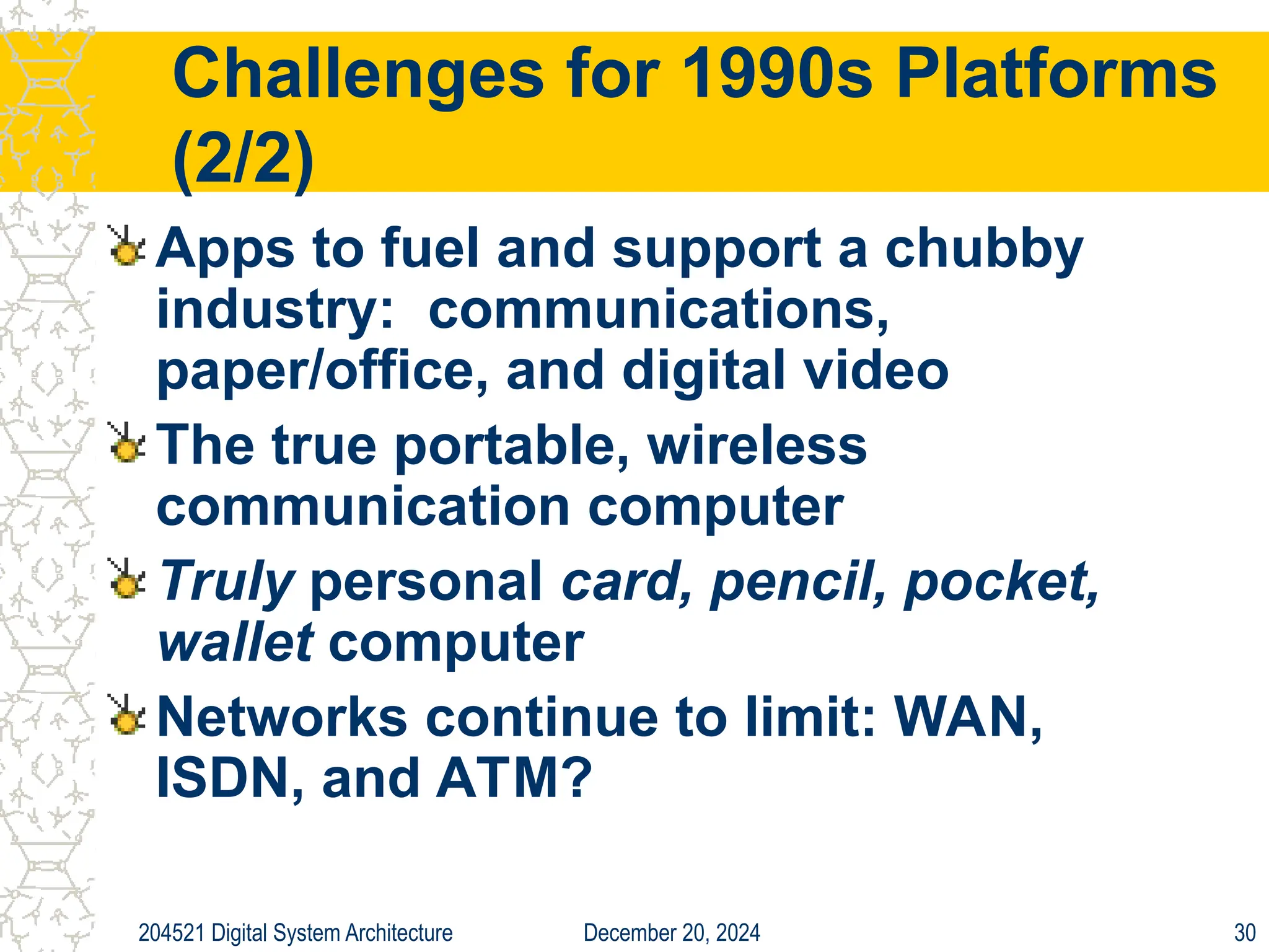 December 20, 2024
204521 Digital System Architecture 30
Challenges for 1990s Platforms
(2/2)
Apps to fuel and support a chubby
industry: communications,
paper/office, and digital video
The true portable, wireless
communication computer
Truly personal card, pencil, pocket,
wallet computer
Networks continue to limit: WAN,
ISDN, and ATM?
 