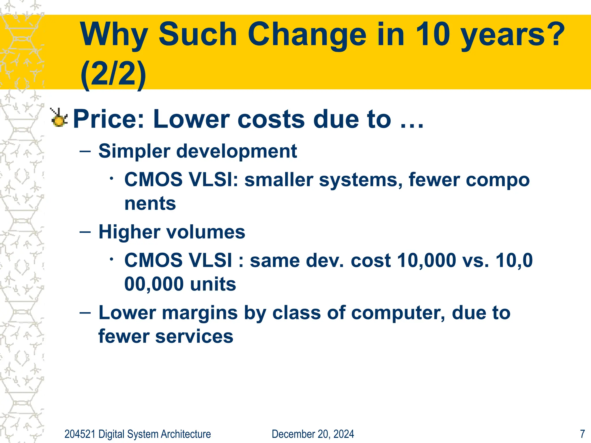 December 20, 2024
204521 Digital System Architecture 7
Why Such Change in 10 years?
(2/2)
Price: Lower costs due to …
– Simpler development
• CMOS VLSI: smaller systems, fewer compo
nents
– Higher volumes
• CMOS VLSI : same dev. cost 10,000 vs. 10,0
00,000 units
– Lower margins by class of computer, due to
fewer services
 