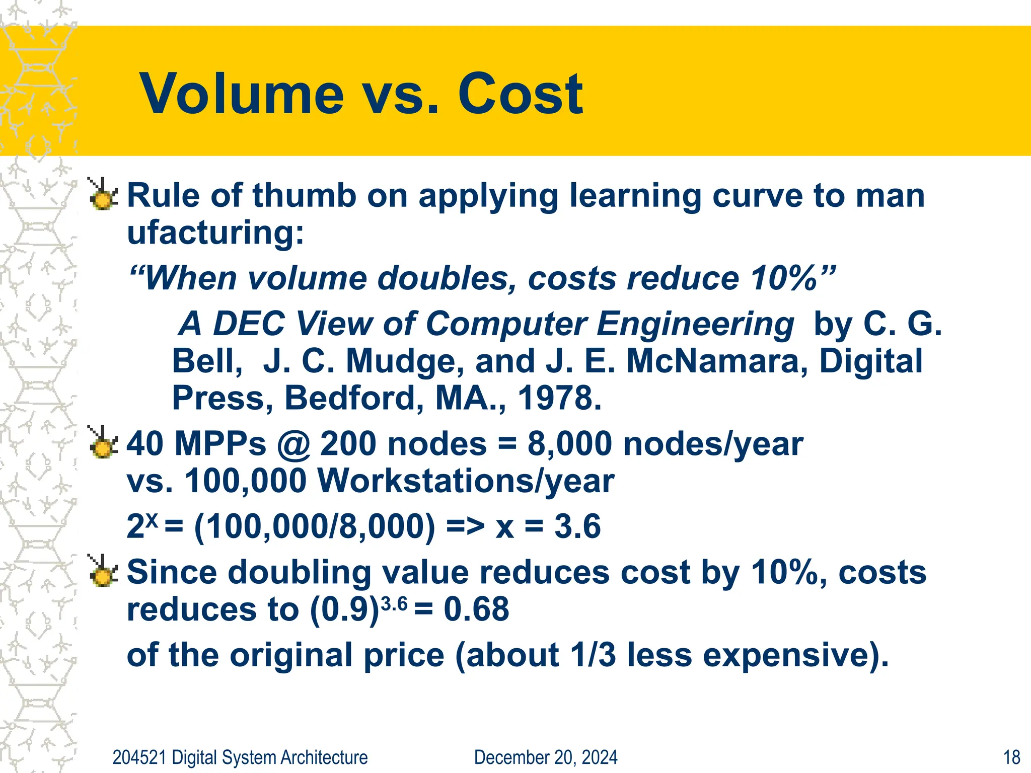 December 20, 2024
204521 Digital System Architecture 18
Volume vs. Cost
Rule of thumb on applying learning curve to man
ufacturing:
“When volume doubles, costs reduce 10%”
A DEC View of Computer Engineering by C. G.
Bell, J. C. Mudge, and J. E. McNamara, Digital
Press, Bedford, MA., 1978.
40 MPPs @ 200 nodes = 8,000 nodes/year
vs. 100,000 Workstations/year
2X
= (100,000/8,000) => x = 3.6
Since doubling value reduces cost by 10%, costs
reduces to (0.9)3.6
= 0.68
of the original price (about 1/3 less expensive).
 