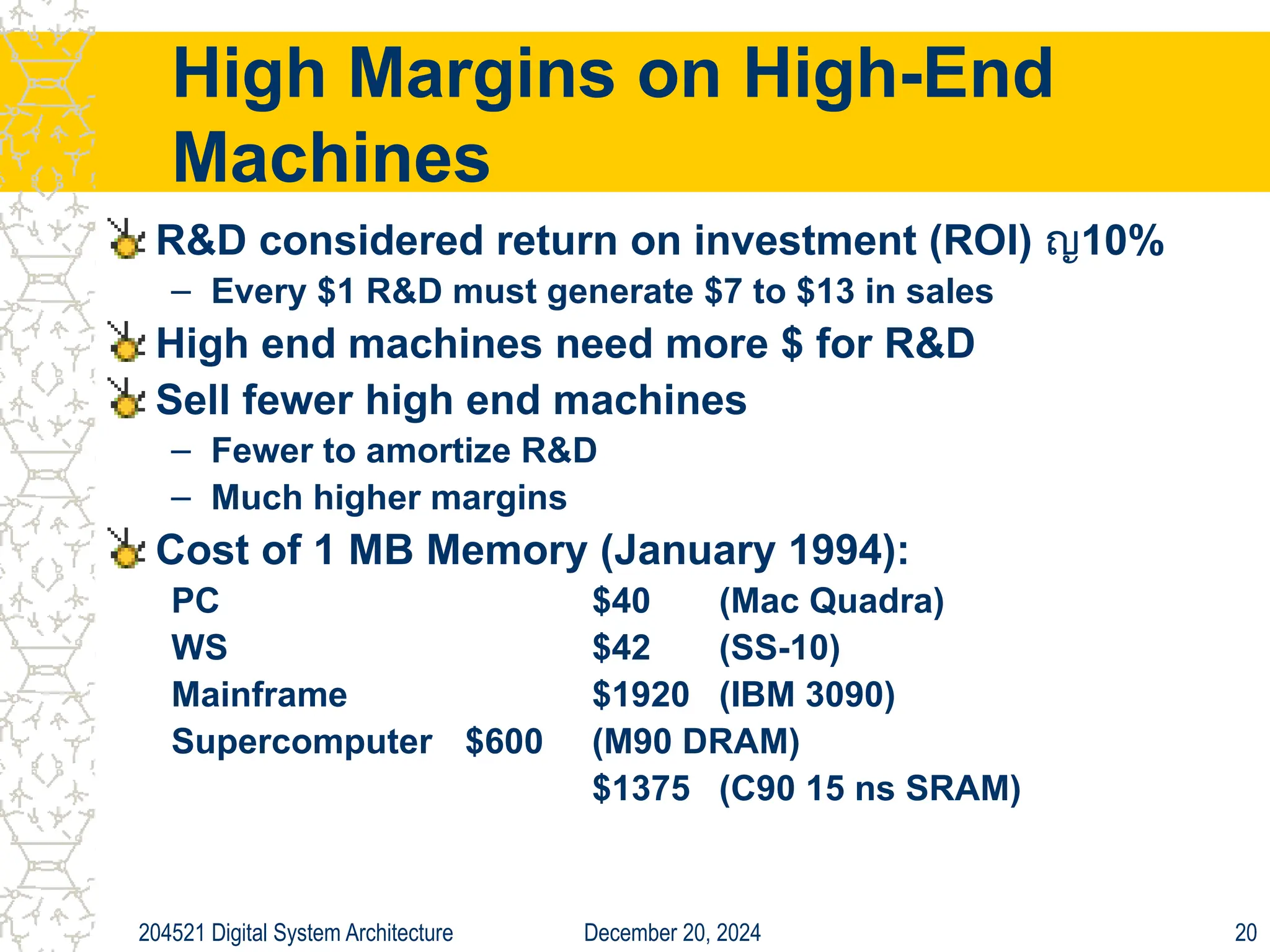 December 20, 2024
204521 Digital System Architecture 20
High Margins on High-End
Machines
R&D considered return on investment (ROI) ญ10%
– Every $1 R&D must generate $7 to $13 in sales
High end machines need more $ for R&D
Sell fewer high end machines
– Fewer to amortize R&D
– Much higher margins
Cost of 1 MB Memory (January 1994):
PC $40 (Mac Quadra)
WS $42 (SS-10)
Mainframe $1920 (IBM 3090)
Supercomputer $600 (M90 DRAM)
$1375 (C90 15 ns SRAM)
 