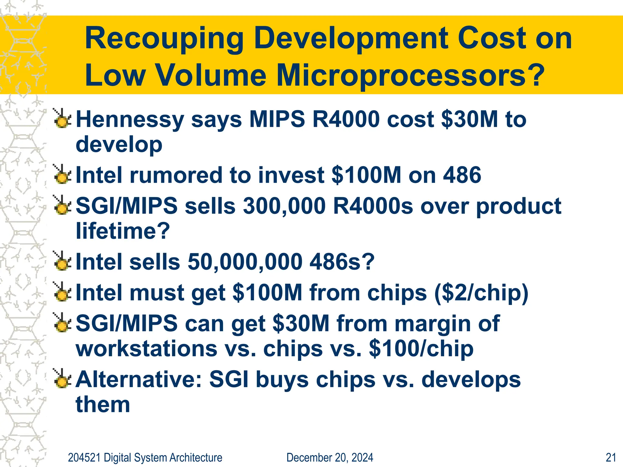 December 20, 2024
204521 Digital System Architecture 21
Recouping Development Cost on
Low Volume Microprocessors?
Hennessy says MIPS R4000 cost $30M to
develop
Intel rumored to invest $100M on 486
SGI/MIPS sells 300,000 R4000s over product
lifetime?
Intel sells 50,000,000 486s?
Intel must get $100M from chips ($2/chip)
SGI/MIPS can get $30M from margin of
workstations vs. chips vs. $100/chip
Alternative: SGI buys chips vs. develops
them
 