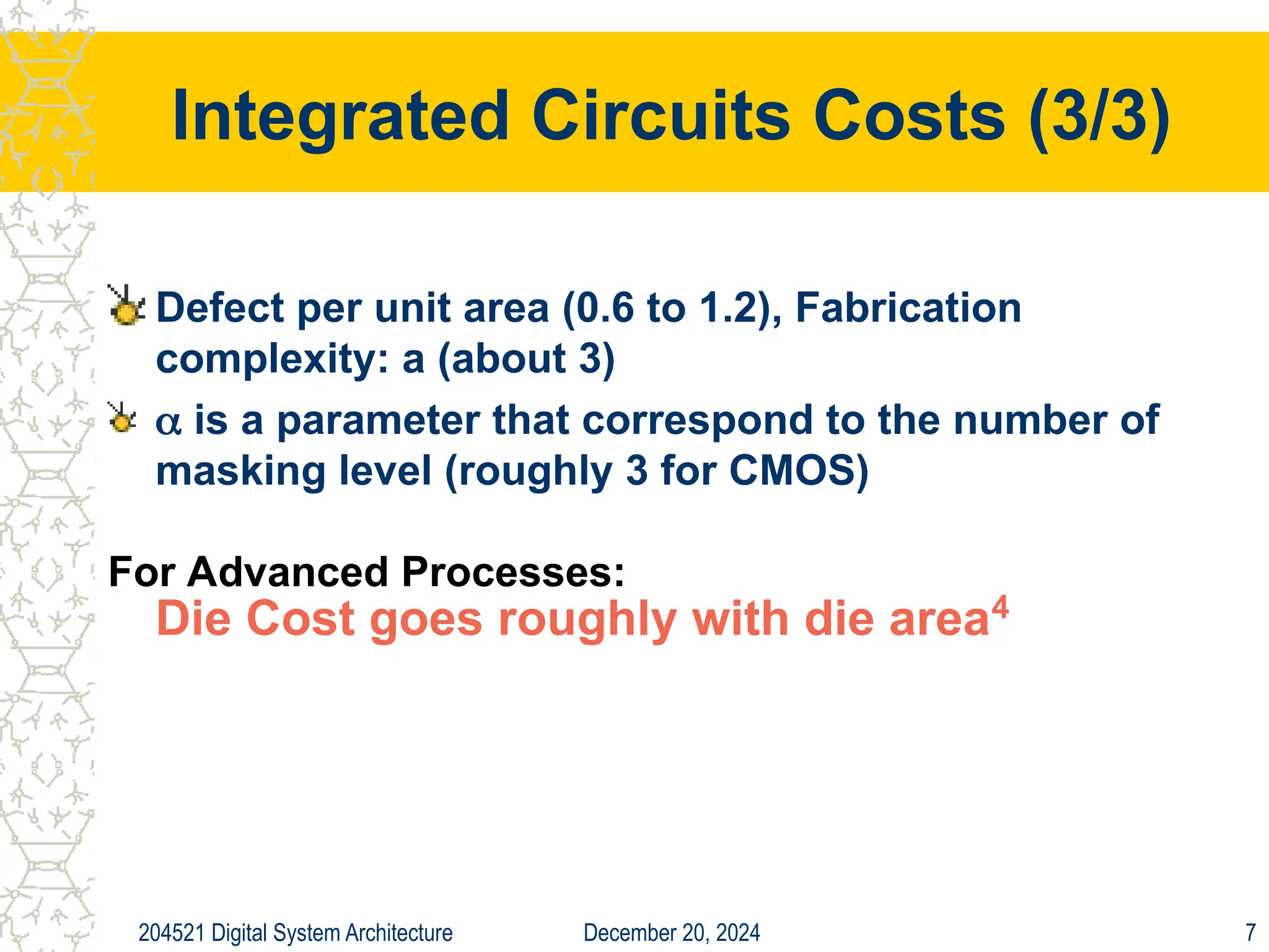 December 20, 2024
204521 Digital System Architecture 7
Integrated Circuits Costs (3/3)
Defect per unit area (0.6 to 1.2), Fabrication
complexity: a (about 3)
 is a parameter that correspond to the number of
masking level (roughly 3 for CMOS)
For Advanced Processes:
Die Cost goes roughly with die area4
 