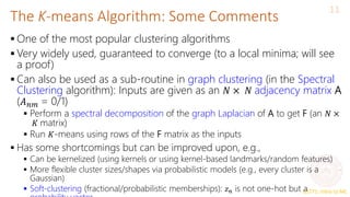 CS771: Intro to ML
The K-means Algorithm: Some Comments
11
 One of the most popular clustering algorithms
 Very widely used, guaranteed to converge (to a local minima; will see
a proof)
 Can also be used as a sub-routine in graph clustering (in the Spectral
Clustering algorithm): Inputs are given as an 𝑁 × 𝑁 adjacency matrix A
(𝐴𝑛𝑚 = 0/1)
 Perform a spectral decomposition of the graph Laplacian of A to get F (an 𝑁 ×
𝐾 matrix)
 Run 𝐾-means using rows of the F matrix as the inputs
 Has some shortcomings but can be improved upon, e.g.,
 Can be kernelized (using kernels or using kernel-based landmarks/random features)
 More flexible cluster sizes/shapes via probabilistic models (e.g., every cluster is a
Gaussian)
 Soft-clustering (fractional/probabilistic memberships): 𝑧𝑛 is not one-hot but a
 