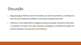 Discussão
1. Práxis formativa: histórico aumento de adesão, por parte dos professores, à utilização de
AVA e de outros dispositivos midiáticos, como apoio à educação presencial.
2. Atribuímos a esta adesão fatores ecológicos (economia de papel), econômicos (não onerar
os estudantes com gastos com copia impressa) e pedagógicos: contribuição do registro do
processo educativo, nos dispositivos transmidiáticos.
 