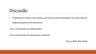 Discussão
1. Ampliação dos tempos e dos espaços, por meio da cultura transmídia, com tudo o que isso
implica de positivo e de controverso:
Para a constituição das subjetividades
Para a constituição das organizações societárias
(Pesce, 2007; 2014; 2019).
 