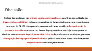 GRUPO DE PESQUISA LEC
Em face das mudanças nas práticas sociais contemporâneas, a partir da consolidação das
linguagens hipermidiáticas e do contexto político de formação de professores, os estudos e
pesquisas do GP LEC têm apontado, como desafio a ser vencido, o fortalecimento de
processos formativos em que o uso dessas linguagens não se restrinja às competências
técnicas, mas se articule às práticas sociais e culturais de professores e estudantes, para que
a integração das linguagens hipermidiáticas às práticas educativas possa contribuir para o
empoderamento desses sujeitos sociais.
Discussão
 