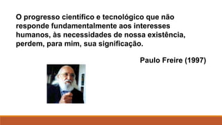 O progresso científico e tecnológico que não
responde fundamentalmente aos interesses
humanos, às necessidades de nossa existência,
perdem, para mim, sua significação.
Paulo Freire (1997)
 