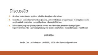 Discussão
1. Gradual inserção das práticas híbridas às ações educativas.
2. Convite aos contextos formativos (escola, universidades e programas de formação docente
continuada): inserção e consolidação da educação híbrida.
3. Muita atenção para que as práticas sociais desenvolvidas em meio às linguagens
hipermidiáticas não sejam cooptadas pelo ideário capitalista, mercadológico e neoliberal.
OBRIGADA!
Profa. Dra. Lucila Pesce – UNIFESP / PPGE – lucilapesce@gmail.com
 