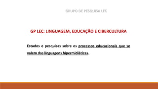 GP LEC: LINGUAGEM, EDUCAÇÃO E CIBERCULTURA
Estudos e pesquisas sobre os processos educacionais que se
valem das linguagens hipermidiáticas.
GRUPO DE PESQUISA LEC
 