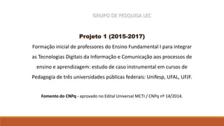 GRUPO DE PESQUISA LEC
Projeto 1 (2015-2017)
Formação inicial de professores do Ensino Fundamental I para integrar
as Tecnologias Digitais da Informação e Comunicação aos processos de
ensino e aprendizagem: estudo de caso instrumental em cursos de
Pedagogia de três universidades públicas federais: Unifesp, UFAL, UFJF.
Fomento do CNPq - aprovado no Edital Universal MCTI / CNPq nº 14/2014.
 