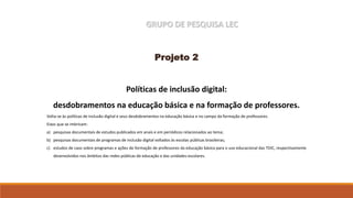 GRUPO DE PESQUISA LEC
Projeto 2
Políticas de inclusão digital:
desdobramentos na educação básica e na formação de professores.
Volta-se às políticas de inclusão digital e seus desdobramentos na educação básica e no campo da formação de professores.
Eixos que se imbricam:
a) pesquisas documentais de estudos publicados em anais e em periódicos relacionados ao tema;
b) pesquisas documentais de programas de inclusão digital voltados às escolas públicas brasileiras;
c) estudos de caso sobre programas e ações de formação de professores da educação básica para o uso educacional das TDIC, respectivamente
desenvolvidos nos âmbitos das redes públicas de educação e das unidades escolares.
 