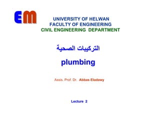 EM        UNIVERSITY OF HELWAN
         FACULTY OF ENGINEERING
     CIVIL ENGINEERING DEPARTMENT



          ‫اﻟﺘﺮآﻴﺒﺎت اﻟﺼﺤﻴﺔ‬
            plumbing

         Assis. Prof. Dr. Abbas Eladawy




                   Lecture 2
 