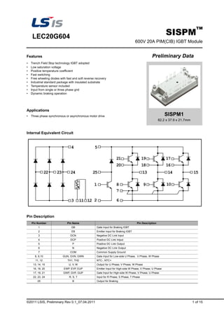 ©2011 LSIS, Preliminary Rev 0.1_07.04.2011 1 of 15
LEC20G604
SISPM™
600V 20A PIM(CIB) IGBT Module
Features Preliminary Data
• Trench Field Stop technology IGBT adopted
• Low saturation voltage
• Positive temperature coefficient
• Fast switching
• Free wheeling diodes with fast and soft reverse recovery
• Industrial standard package with insulated substrate
• Temperature sensor included
• Input from single or three phase grid
• Dynamic braking operation
Applications
• Three phase synchronous or asynchronous motor drive
Internal Equivalent Circuit
Pin Description
Pin Number Pin Name Pin Description
1 GB Gate Input for Braking IGBT
2 EB Emitter Input for Braking IGBT
3 DCN Negative DC Link Input
4 DCP Positive DC Link Intput
5 P Positive DC Link Output
6 N Negative DC Link Output
7 COM Common Supply Ground
8, 9,10 GUN, GVN, GWN Gate Input for Low-side U Phase, V Phase, W Phase
11, 12 TH1, TH2 NTC-, NTC+
13, 14, 15 U, V, W Output for U Phase, V Phase, W Phase
16, 18, 20 EWP, EVP, EUP Emitter Input for High-side W Phase, V Phase, U Phase
17, 19, 21 GWP, GVP, GUP Gate Input for High-side W Phase, V Phase, U Phase
22, 23, 24 R, S, T Input for R Phase, S Phase, T Phase
25 B Output for Braking
SISPM1
82.2 x 37.9 x 21.7mm
 