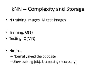 kNN -- Complexity and Storage
• N training images, M test images
• Training: O(1)
• Testing: O(MN)
• Hmm…
– Normally need the opposite
– Slow training (ok), fast testing (necessary)
 
