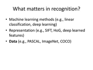 What matters in recognition?
• Machine learning methods (e.g., linear
classification, deep learning)
• Representation (e.g., SIFT, HoG, deep learned
features)
• Data (e.g., PASCAL, ImageNet, COCO)
 
