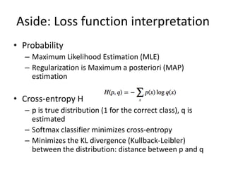 Aside: Loss function interpretation
• Probability
– Maximum Likelihood Estimation (MLE)
– Regularization is Maximum a posteriori (MAP)
estimation
• Cross-entropy H
– p is true distribution (1 for the correct class), q is
estimated
– Softmax classifier minimizes cross-entropy
– Minimizes the KL divergence (Kullback-Leibler)
between the distribution: distance between p and q
 