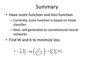 Summary
• Have score function and loss function
– Currently, score function is based on linear
classifier
– Next, will generalize to convolutional neural
networks
• Find W and b to minimize loss
 