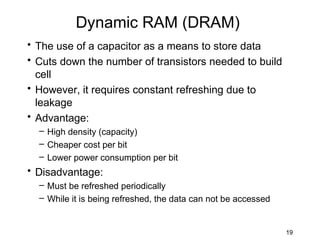 Dynamic RAM (DRAM)
• The use of a capacitor as a means to store data
• Cuts down the number of transistors needed to build
  cell
• However, it requires constant refreshing due to
  leakage
• Advantage:
  – High density (capacity)
  – Cheaper cost per bit
  – Lower power consumption per bit
• Disadvantage:
  – Must be refreshed periodically
  – While it is being refreshed, the data can not be accessed


                                                                19
 
