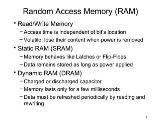 Random Access Memory (RAM)
• Read/Write Memory
 – Access time is independent of bit’s location
 – Volatile: lose their content when power is removed
• Static RAM (SRAM)
 – Memory behaves like Latches or Flip-Flops
 – Data remains stored as long as power applied
• Dynamic RAM (DRAM)
 – Charged or discharged capacitor
 – Memory lasts only for a few milliseconds
 – Data must be refreshed periodically by reading and
   rewriting

                                                        3
 
