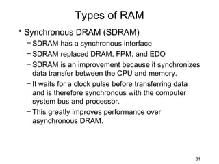 Types of RAM
• Synchronous DRAM (SDRAM)
 – SDRAM has a synchronous interface
 – SDRAM replaced DRAM, FPM, and EDO
 – SDRAM is an improvement because it synchronizes
   data transfer between the CPU and memory.
 – It waits for a clock pulse before transferring data
   and is therefore synchronous with the computer
   system bus and processor.
 – This greatly improves performance over
   asynchronous DRAM.




                                                    31
 