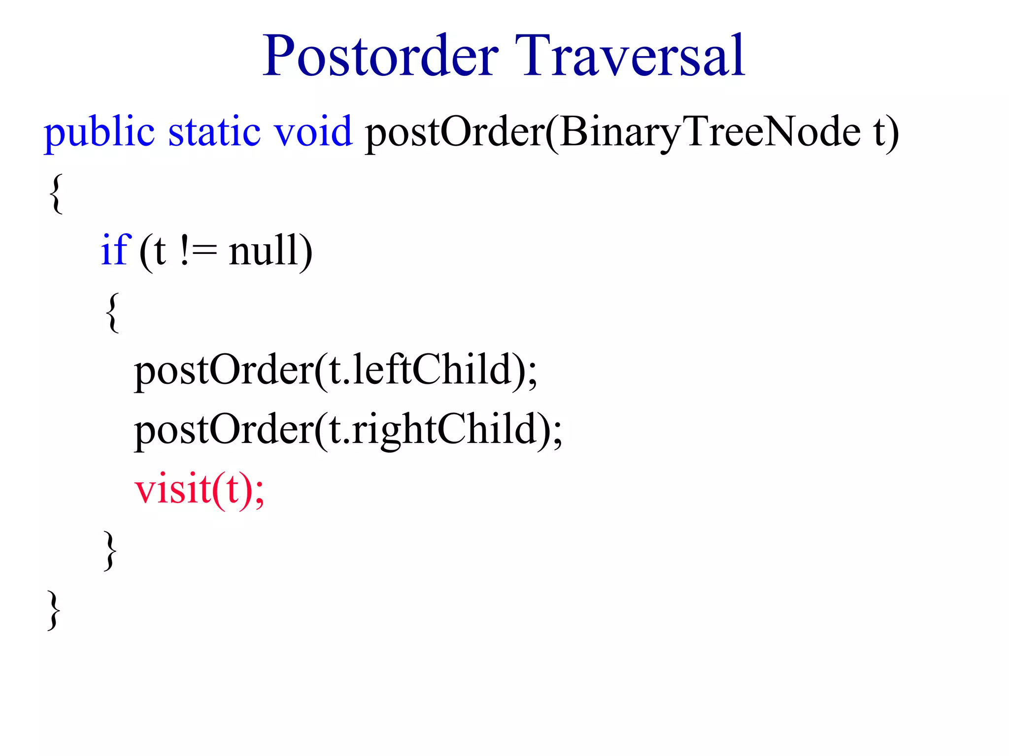 Postorder Traversal 
public static void postOrder(BinaryTreeNode t) 
{ 
if (t != null) 
{ 
postOrder(t.leftChild); 
postOrder(t.rightChild); 
visit(t); 
} 
} 
 