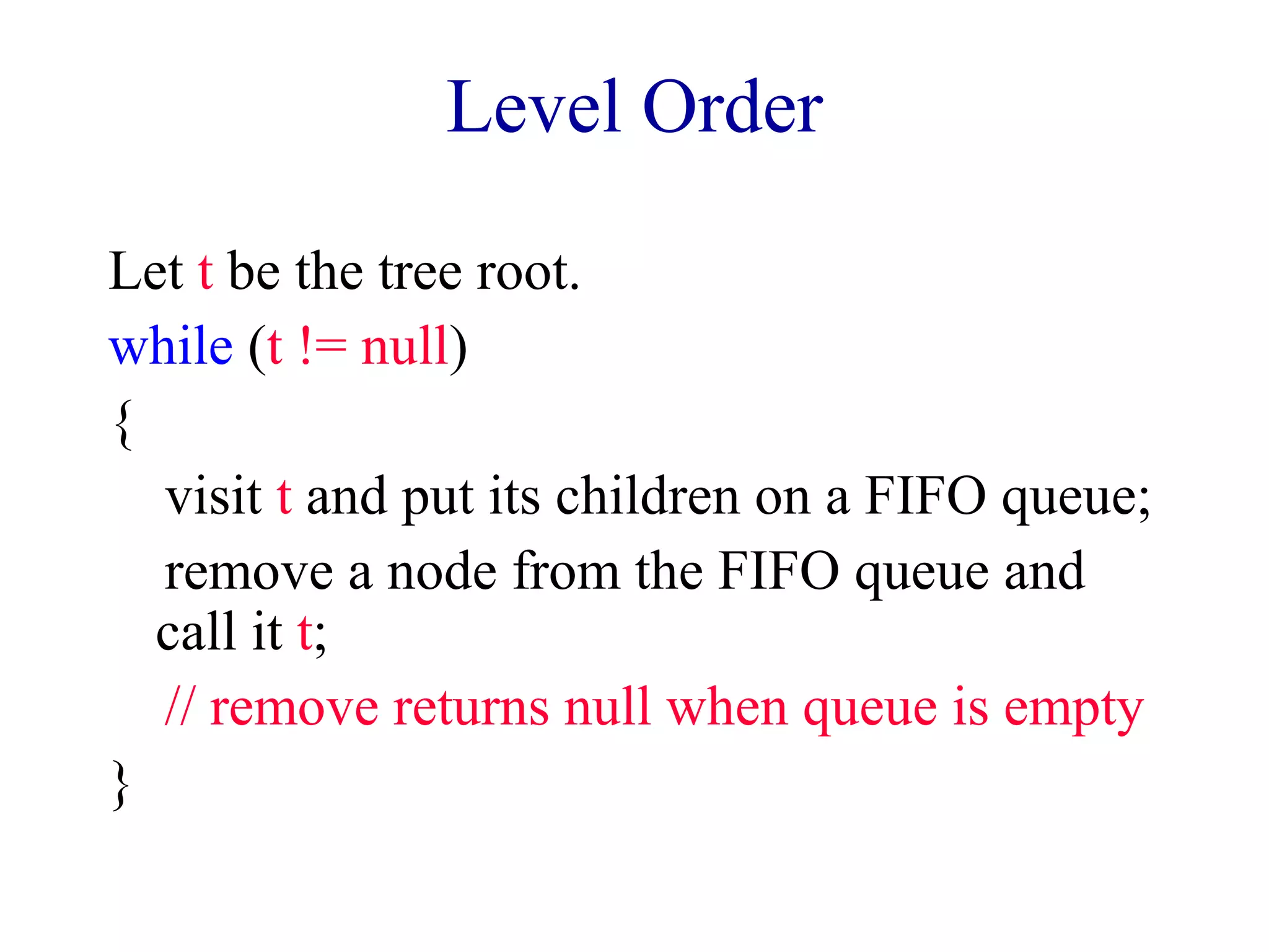 Level Order 
Let t be the tree root. 
while (t != null) 
{ 
visit t and put its children on a FIFO queue; 
remove a node from the FIFO queue and 
call it t; 
// remove returns null when queue is empty 
} 
 