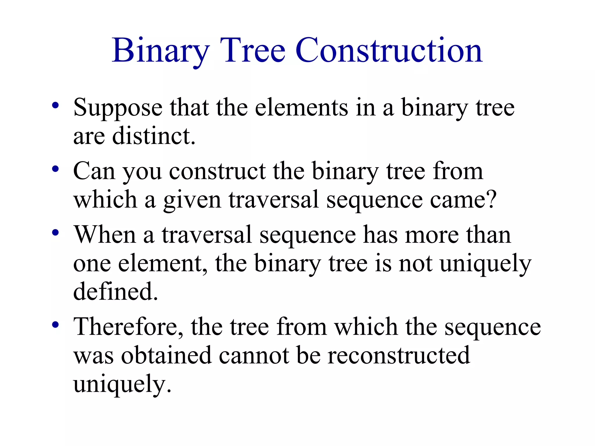 Binary Tree Construction 
• Suppose that the elements in a binary tree 
are distinct. 
• Can you construct the binary tree from 
which a given traversal sequence came? 
• When a traversal sequence has more than 
one element, the binary tree is not uniquely 
defined. 
• Therefore, the tree from which the sequence 
was obtained cannot be reconstructed 
uniquely. 
 