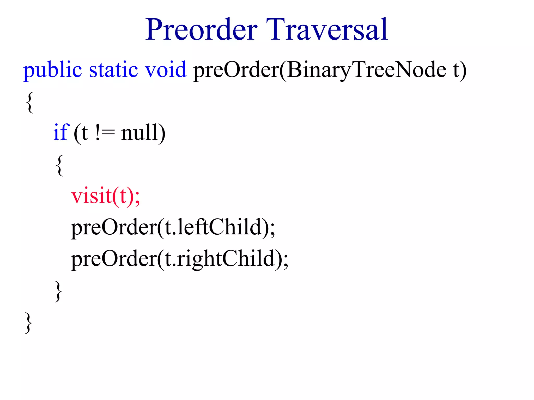 Preorder Traversal 
public static void preOrder(BinaryTreeNode t) 
{ 
if (t != null) 
{ 
visit(t); 
preOrder(t.leftChild); 
preOrder(t.rightChild); 
} 
} 
 