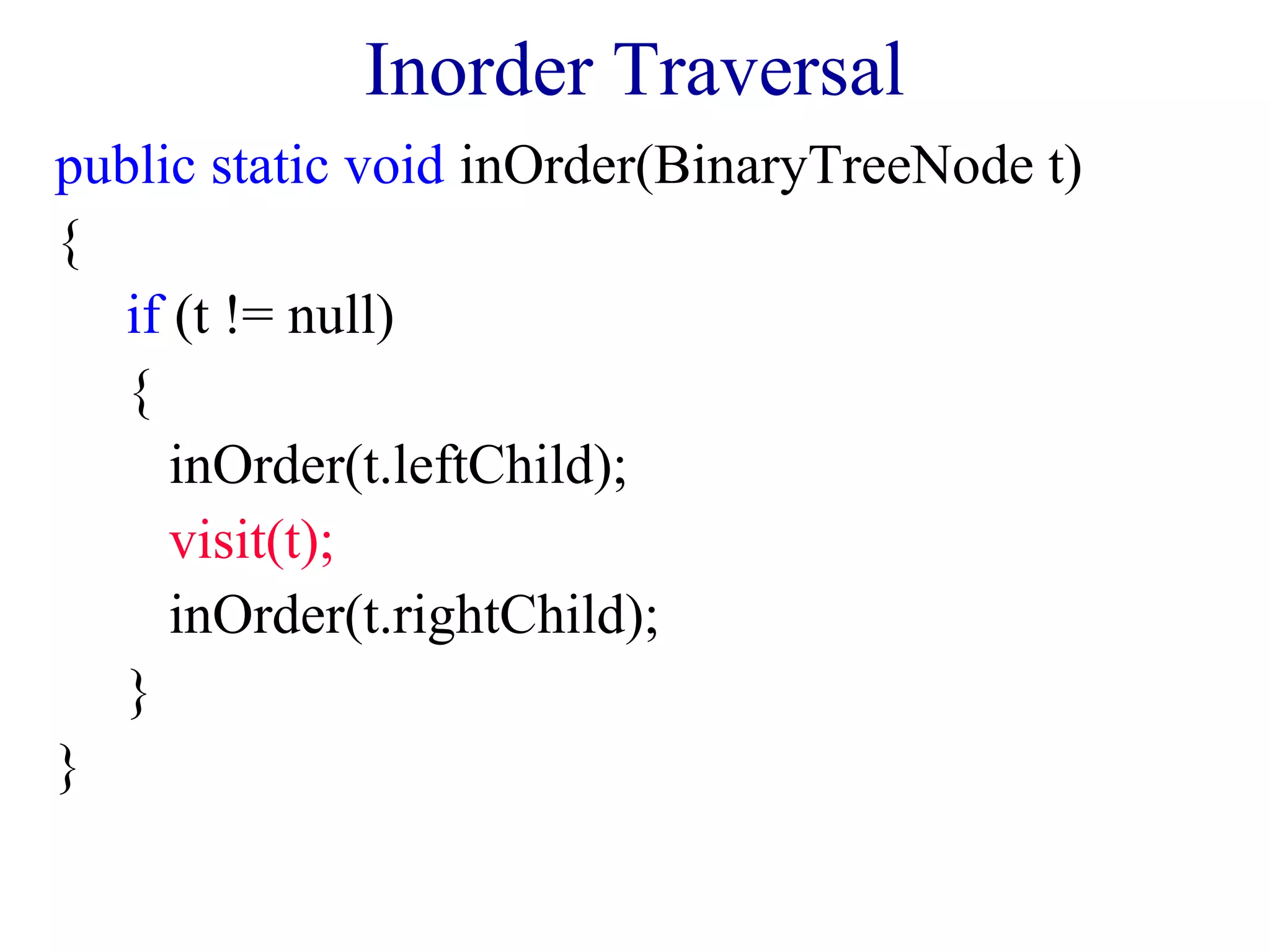 Inorder Traversal 
public static void inOrder(BinaryTreeNode t) 
{ 
if (t != null) 
{ 
inOrder(t.leftChild); 
visit(t); 
inOrder(t.rightChild); 
} 
} 
 