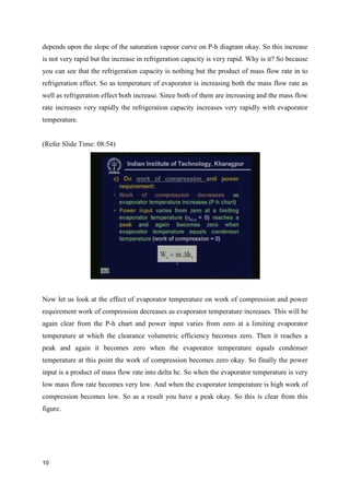 depends upon the slope of the saturation vapour curve on P-h diagram okay. So this increase
is not very rapid but the increase in refrigeration capacity is very rapid. Why is it? So because
you can see that the refrigeration capacity is nothing but the product of mass flow rate in to
refrigeration effect. So as temperature of evaporator is increasing both the mass flow rate as
well as refrigeration effect both increase. Since both of them are increasing and the mass flow
rate increases very rapidly the refrigeration capacity increases very rapidly with evaporator
temperature.
(Refer Slide Time: 08:54)
Now let us look at the effect of evaporator temperature on work of compression and power
requirement work of compression decreases as evaporator temperature increases. This will be
again clear from the P-h chart and power input varies from zero at a limiting evaporator
temperature at which the clearance volumetric efficiency becomes zero. Then it reaches a
peak and again it becomes zero when the evaporator temperature equals condenser
temperature at this point the work of compression becomes zero okay. So finally the power
input is a product of mass flow rate into delta hc. So when the evaporator temperature is very
low mass flow rate becomes very low. And when the evaporator temperature is high work of
compression becomes low. So as a result you have a peak okay. So this is clear from this
figure.
10
 