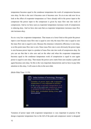 temperature becomes equal to the condenser temperature the work of compression becomes
zero okay. So this is the zero it becomes zero it becomes zero. So at at one side now let us
look at the effect of evaporator temperature as I have already told in the power input to the
compressor the power input to the compressor is given by mass flow rate into work of
compression. And as we have seen as evaporator temperature increases work of compression
is reducing okay. And we have also seen that as evaporator temperature increases mass flow
rate increases okay.
So at a very low evaporator temperature. That means at a lower limit at this point the power
input is zero because mass flow rate is equal to zero why the mass flow rate is equal to zero
the mass flow rate is equal to zero. Because the clearance volumetric efficiency is zero okay.
so at this point mass flow rate is zero. Since mass flow rate is zero obviously the power input
is zero because power input is a product of mass flow rate into work of compression okay. So
you can see that that is also zero and on the other end when the evaporator temperature
becomes equal to the condenser temperature work of compression is equal to zero again
power is equal to zero okay. That means the power curve starts from zero reaches a peak and
again becomes zero okay. So this is the very important characteristic and we have to pay little
attention to this okay. I will come to this in the next slide.
(Refer Slide Time: 11:53)
Variation of power input with evaporator temperature is very important in practice if the
design evaporator temperature lies to the left of the peak and compressor motor is designed
12
 