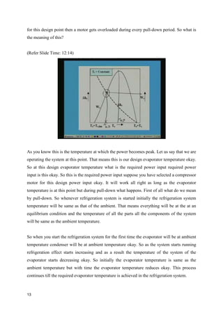 for this design point then a motor gets overloaded during every pull-down period. So what is
the meaning of this?
(Refer Slide Time: 12:14)
As you know this is the temperature at which the power becomes peak. Let us say that we are
operating the system at this point. That means this is our design evaporator temperature okay.
So at this design evaporator temperature what is the required power input required power
input is this okay. So this is the required power input suppose you have selected a compressor
motor for this design power input okay. It will work all right as long as the evaporator
temperature is at this point but during pull-down what happens. First of all what do we mean
by pull-down. So whenever refrigeration system is started initially the refrigeration system
temperature will be same as that of the ambient. That means everything will be at the at an
equilibrium condition and the temperature of all the parts all the components of the system
will be same as the ambient temperature.
So when you start the refrigeration system for the first time the evaporator will be at ambient
temperature condenser will be at ambient temperature okay. So as the system starts running
refrigeration effect starts increasing and as a result the temperature of the system of the
evaporator starts decreasing okay. So initially the evaporator temperature is same as the
ambient temperature but with time the evaporator temperature reduces okay. This process
continues till the required evaporator temperature is achieved in the refrigeration system.
13
 