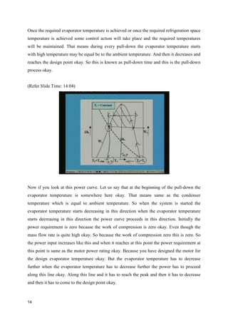 Once the required evaporator temperature is achieved or once the required refrigeration space
temperature is achieved some control action will take place and the required temperatures
will be maintained. That means during every pull-down the evaporator temperature starts
with high temperature may be equal be to the ambient temperature. And then it decreases and
reaches the design point okay. So this is known as pull-down time and this is the pull-down
process okay.
(Refer Slide Time: 14:04)
Now if you look at this power curve. Let us say that at the beginning of the pull-down the
evaporator temperature is somewhere here okay. That means same as the condenser
temperature which is equal to ambient temperature. So when the system is started the
evaporator temperature starts decreasing in this direction when the evaporator temperature
starts decreasing in this direction the power curve proceeds in this direction. Initially the
power requirement is zero because the work of compression is zero okay. Even though the
mass flow rate is quite high okay. So because the work of compression zero this is zero. So
the power input increases like this and when it reaches at this point the power requirement at
this point is same as the motor power rating okay. Because you have designed the motor for
the design evaporator temperature okay. But the evaporator temperature has to decrease
further when the evaporator temperature has to decrease further the power has to proceed
along this line okay. Along this line and it has to reach the peak and then it has to decrease
and then it has to come to the design point okay.
14
 