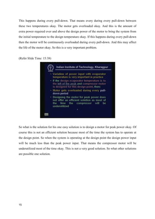This happens during every pull-down. That means every during every pull-down between
these two temperatures okay. The motor gets overloaded okay. And this is the amount of
extra power required over and above the design power of the motor to bring the system from
the initial temperature to the design temperature okay. If this happens during every pull-down
then the motor will be continuously overloaded during every pull-down. And this may affect
the life of the motor okay. So this is a very important problem.
(Refer Slide Time: 15:38)
So what is the solution for his one easy solution is to design a motor for peak power okay. Of
course this is not an efficient solution because most of the time the system has to operate at
the design point. So when the system is operating at the design point the design power input
will be much less than the peak power input. That means the compressor motor will be
underutilized most of the time okay. This is not a very good solution. So what other solutions
are possible one solution.
15
 