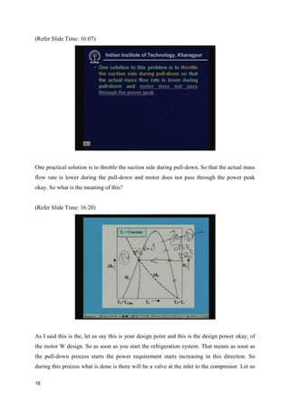 (Refer Slide Time: 16:07)
One practical solution is to throttle the suction side during pull-down. So that the actual mass
flow rate is lower during the pull-down and motor does not pass through the power peak
okay. So what is the meaning of this?
(Refer Slide Time: 16:20)
As I said this is the, let us say this is your design point and this is the design power okay, of
the motor W design. So as soon as you start the refrigeration system. That means as soon as
the pull-down process starts the power requirement starts increasing in this direction. So
during this process what is done is there will be a valve at the inlet to the compressor. Let us
16
 