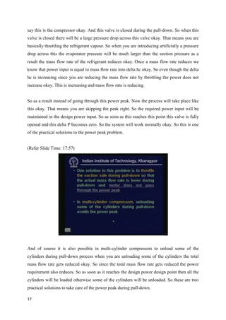 say this is the compressor okay. And this valve is closed during the pull-down. So when this
valve is closed there will be a large pressure drop across this valve okay. That means you are
basically throttling the refrigerant vapour. So when you are introducing artificially a pressure
drop across this the evaporator pressure will be much larger than the suction pressure as a
result the mass flow rate of the refrigerant reduces okay. Once a mass flow rate reduces we
know that power input is equal to mass flow rate into delta hc okay. So even though the delta
hc is increasing since you are reducing the mass flow rate by throttling the power does not
increase okay. This is increasing and mass flow rate is reducing.
So as a result instead of going through this power peak. Now the process will take place like
this okay. That means you are skipping the peak right. So the required power input will be
maintained in the design power input. So as soon as this reaches this point this valve is fully
opened and this delta P becomes zero. So the system will work normally okay. So this is one
of the practical solutions to the power peak problem.
(Refer Slide Time: 17:57)
And of course it is also possible in multi-cylinder compressors to unload some of the
cylinders during pull-down process when you are unloading some of the cylinders the total
mass flow rate gets reduced okay. So since the total mass flow rate gets reduced the power
requirement also reduces. So as soon as it reaches the design power design point then all the
cylinders will be loaded otherwise some of the cylinders will be unloaded. So these are two
practical solutions to take care of the power peak during pull-down.
17
 