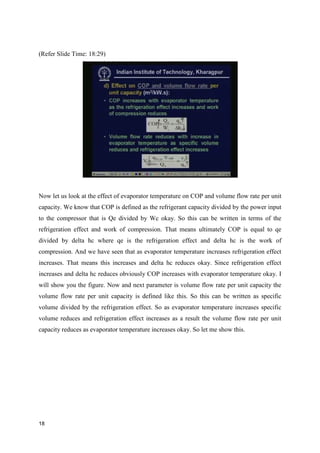 (Refer Slide Time: 18:29)
Now let us look at the effect of evaporator temperature on COP and volume flow rate per unit
capacity. We know that COP is defined as the refrigerant capacity divided by the power input
to the compressor that is Qe divided by Wc okay. So this can be written in terms of the
refrigeration effect and work of compression. That means ultimately COP is equal to qe
divided by delta hc where qe is the refrigeration effect and delta hc is the work of
compression. And we have seen that as evaporator temperature increases refrigeration effect
increases. That means this increases and delta hc reduces okay. Since refrigeration effect
increases and delta hc reduces obviously COP increases with evaporator temperature okay. I
will show you the figure. Now and next parameter is volume flow rate per unit capacity the
volume flow rate per unit capacity is defined like this. So this can be written as specific
volume divided by the refrigeration effect. So as evaporator temperature increases specific
volume reduces and refrigeration effect increases as a result the volume flow rate per unit
capacity reduces as evaporator temperature increases okay. So let me show this.
18
 