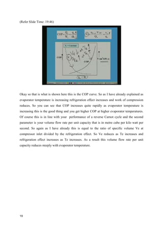 (Refer Slide Time: 19:46)
Okay so that is what is shown here this is the COP curve. So as I have already explained as
evaporator temperature is increasing refrigeration effect increases and work of compression
reduces. So you can see that COP increases quite rapidly as evaporator temperature is
increasing this is the good thing and you get higher COP at higher evaporator temperatures.
Of course this is in line with your performance of a reverse Carnot cycle and the second
parameter is your volume flow rate per unit capacity that is in metre cube per kilo watt per
second. So again as I have already this is equal to the ratio of specific volume Ve at
compressor inlet divided by the refrigeration effect. So Ve reduces as Te increases and
refrigeration effect increases as Te increases. As a result this volume flow rate per unit
capacity reduces steeply with evaporator temperature.
19
 
