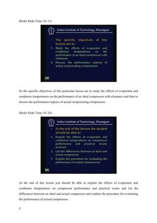 (Refer Slide Time: 01:11)
So the specific objectives of this particular lesson are to study the effects of evaporator and
condenser temperatures on the performance of an ideal compressor with clearance and then to
discuss the performance aspects of actual reciprocating compressors.
(Refer Slide Time: 01:24)
At the end of this lesson you should be able to explain the effects of evaporator and
condenser temperatures on compressor performance and practical issues and list the
differences between an ideal and actual compressor and explain the procedure for evaluating
the performance of actual compressors.
2
 