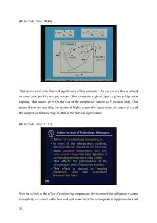 (Refer Slide Time: 20:46)
That means what is the Practical significance of this parameter. As you can see this is defined
as metre cube per kilo watt per second. That means for a given capacity given refrigeration
capacity. That means given Qe the size of the compressor reduces as V reduces okay. That
means if you are operating the system at higher evaporator temperature the required size of
the compressor reduces okay. So that is the practical significance.
(Refer Slide Time: 21:21)
Now let us look at the effect of condensing temperature. So in most of the refrigerant systems
atmospheric air is used as the heat sink and as we know the atmospheric temperature does not
20
 