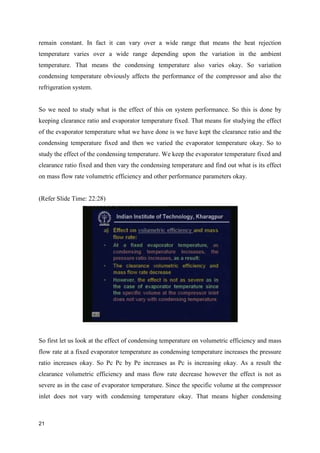 remain constant. In fact it can vary over a wide range that means the heat rejection
temperature varies over a wide range depending upon the variation in the ambient
temperature. That means the condensing temperature also varies okay. So variation
condensing temperature obviously affects the performance of the compressor and also the
refrigeration system.
So we need to study what is the effect of this on system performance. So this is done by
keeping clearance ratio and evaporator temperature fixed. That means for studying the effect
of the evaporator temperature what we have done is we have kept the clearance ratio and the
condensing temperature fixed and then we varied the evaporator temperature okay. So to
study the effect of the condensing temperature. We keep the evaporator temperature fixed and
clearance ratio fixed and then vary the condensing temperature and find out what is its effect
on mass flow rate volumetric efficiency and other performance parameters okay.
(Refer Slide Time: 22:28)
So first let us look at the effect of condensing temperature on volumetric efficiency and mass
flow rate at a fixed evaporator temperature as condensing temperature increases the pressure
ratio increases okay. So Pc Pc by Pe increases as Pc is increasing okay. As a result the
clearance volumetric efficiency and mass flow rate decrease however the effect is not as
severe as in the case of evaporator temperature. Since the specific volume at the compressor
inlet does not vary with condensing temperature okay. That means higher condensing
21
 